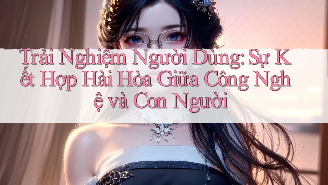 Trải Nghiệm Người Dùng: Sự Kết Hợp Hài Hòa Giữa Công Nghệ và Con Người Trải Nghiệm Người Dùng: Sự Kết Hợp Hài Hòa Giữa Công Nghệ và Con Người