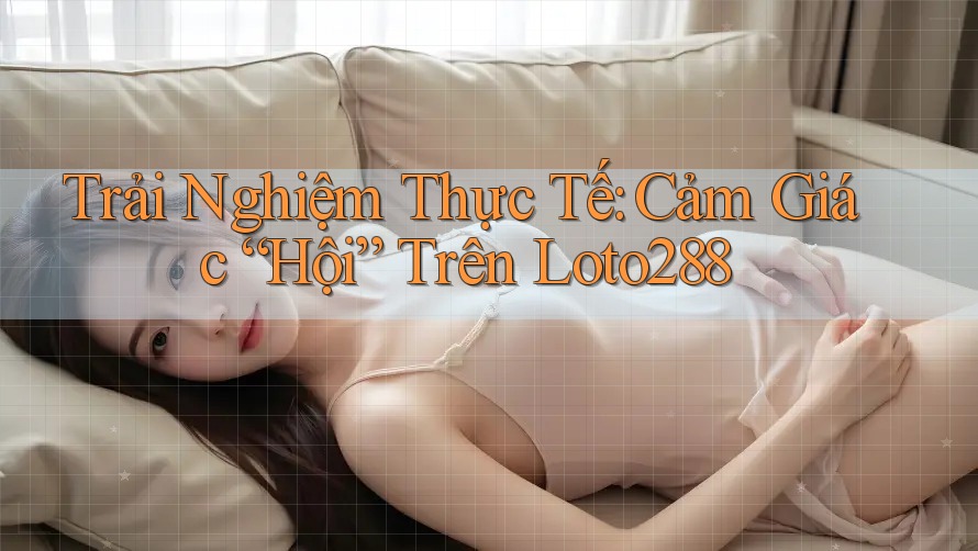 Trải Nghiệm Thực Tế: Cảm Giác “Hội” Trên Loto288