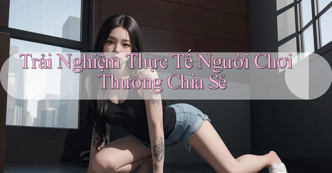 Trải Nghiệm Thực Tế Người Chơi Thường Chia Sẻ