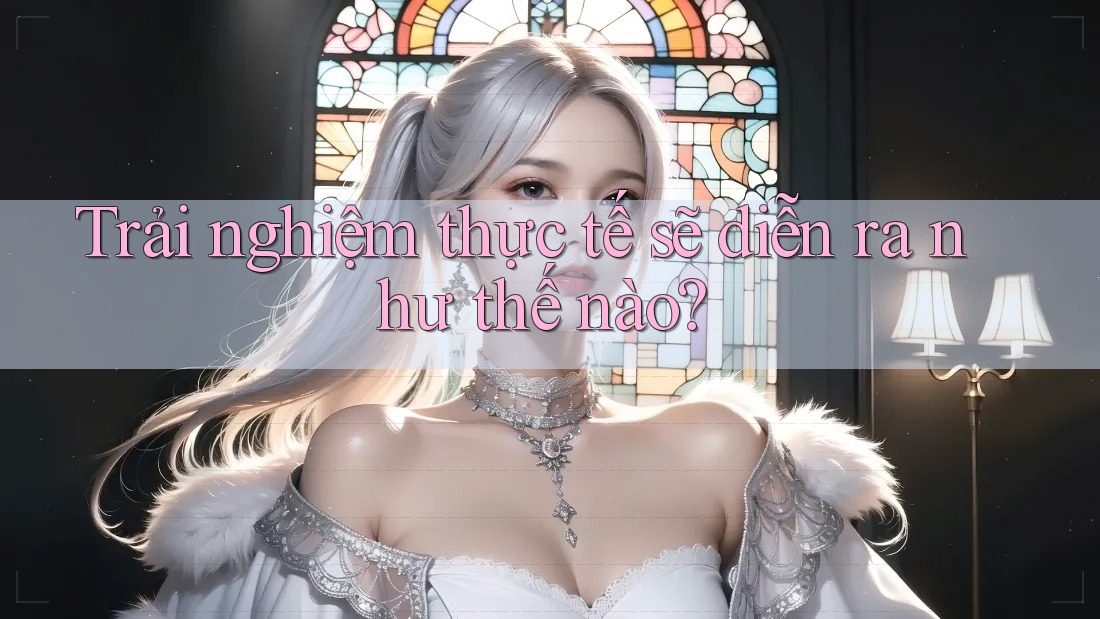 Trải nghiệm thực tế sẽ diễn ra như thế nào?