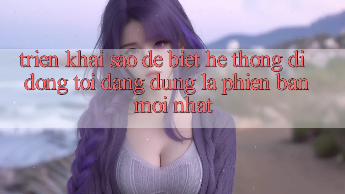 Triển khai sao để biết hệ thống di động tôi đang dùng là phiên bản mới nhất?
