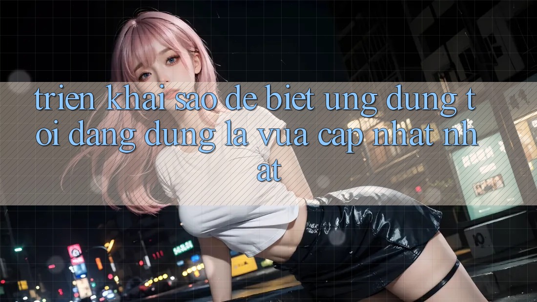 Triển khai sao để biết ứng dụng tôi đang dùng là vừa cập nhật nhất?