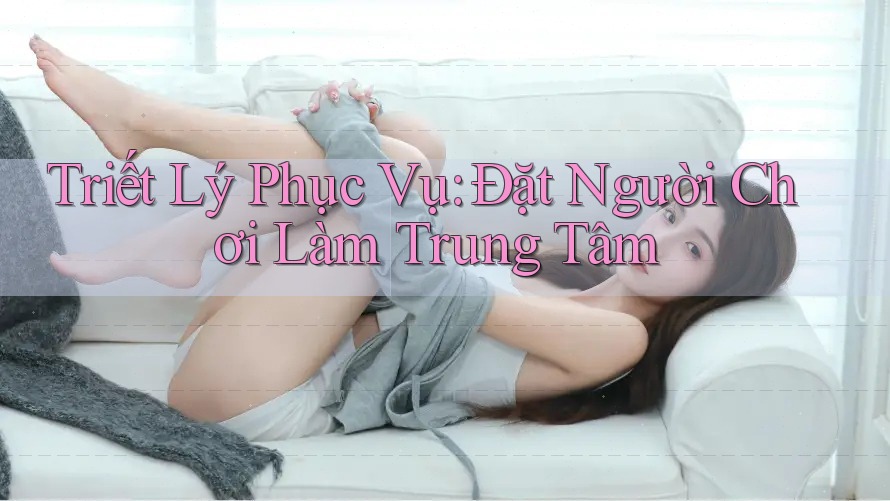 Triết Lý Phục Vụ: Đặt Người Chơi Làm Trung Tâm
