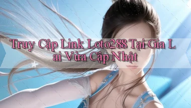 truy cập link loto288 tại Gia Lai vừa cập nhật