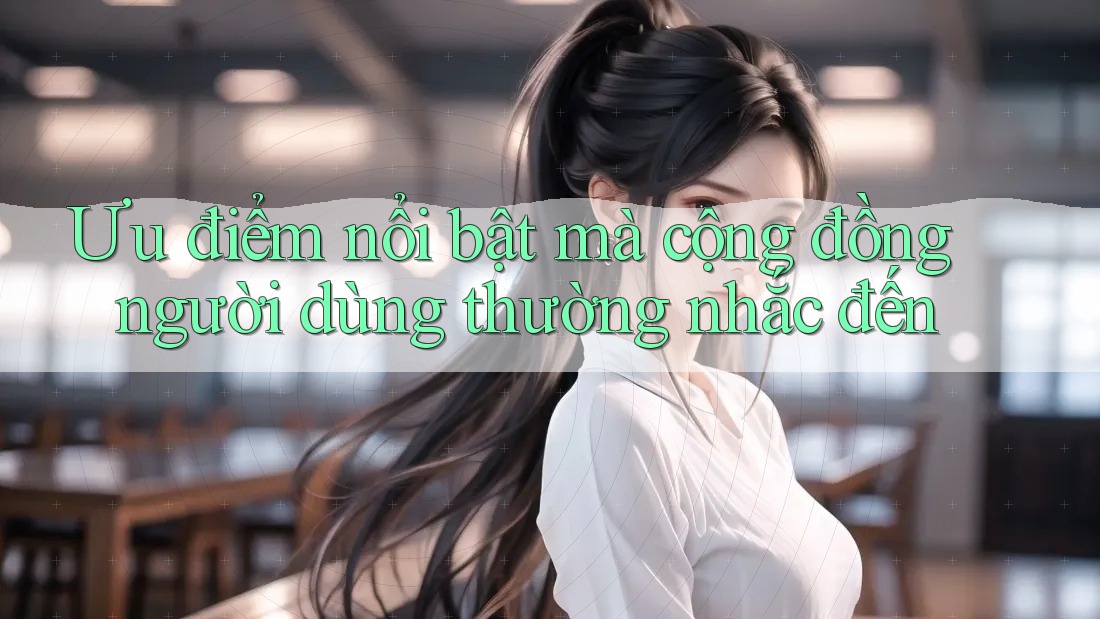 Ưu điểm nổi bật mà cộng đồng người dùng thường nhắc đến