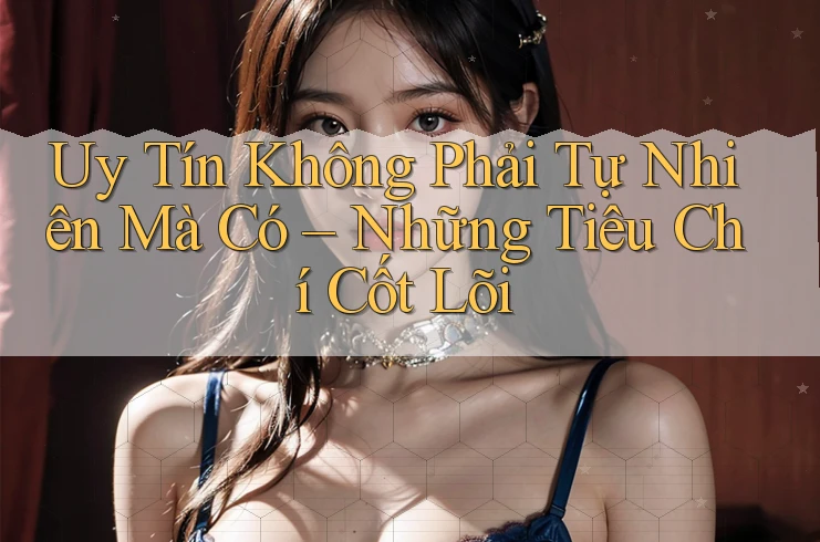 Uy Tín Không Phải Tự Nhiên Mà Có – Những Tiêu Chí Cốt Lõi