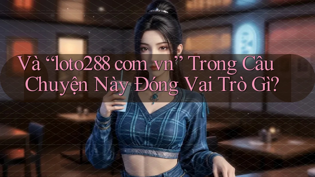 Và “loto288 com vn” Trong Câu Chuyện Này Đóng Vai Trò Gì?
