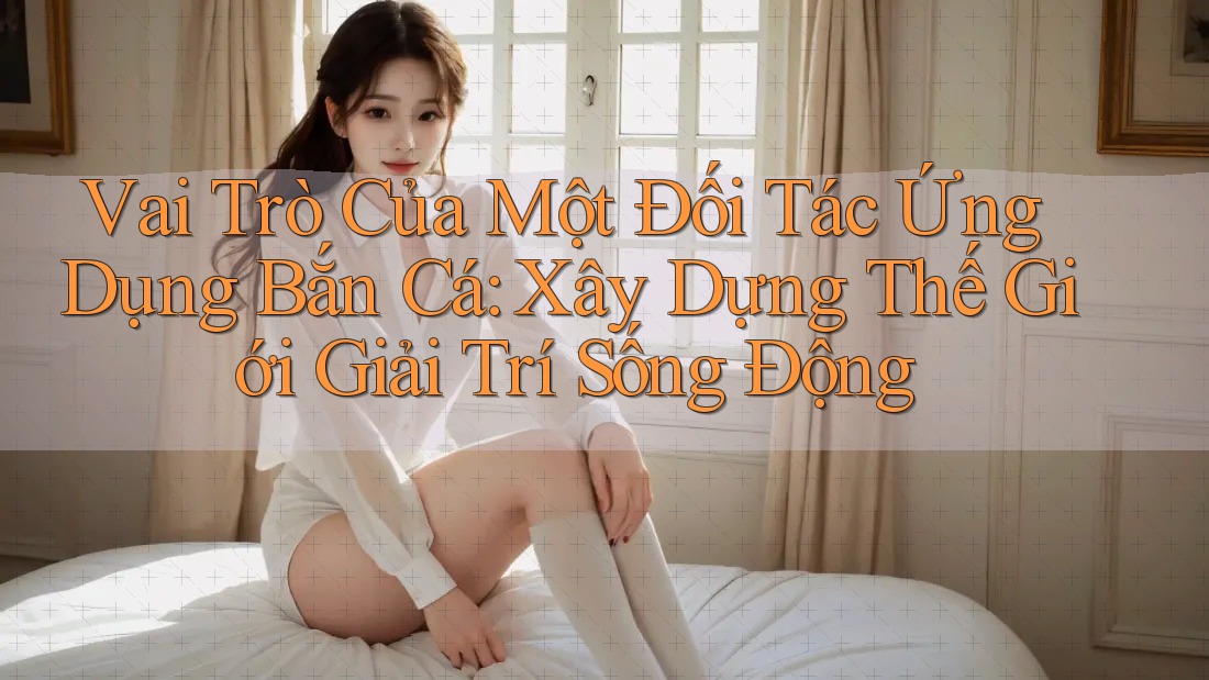 Vai Trò Của Một Đối Tác Ứng Dụng Bắn Cá: Xây Dựng Thế Giới Giải Trí Sống Động