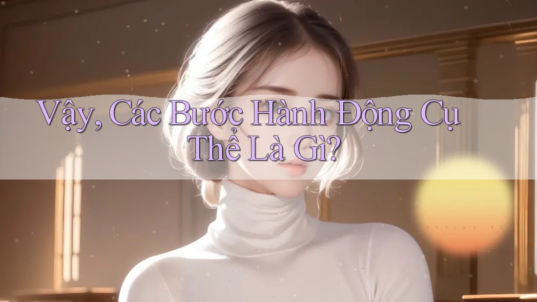 Vậy, Các Bước Hành Động Cụ Thể Là Gì?