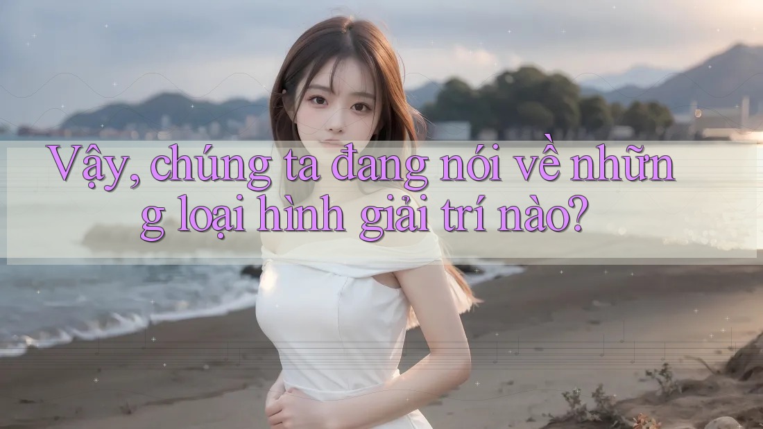 Vậy, chúng ta đang nói về những loại hình giải trí nào?