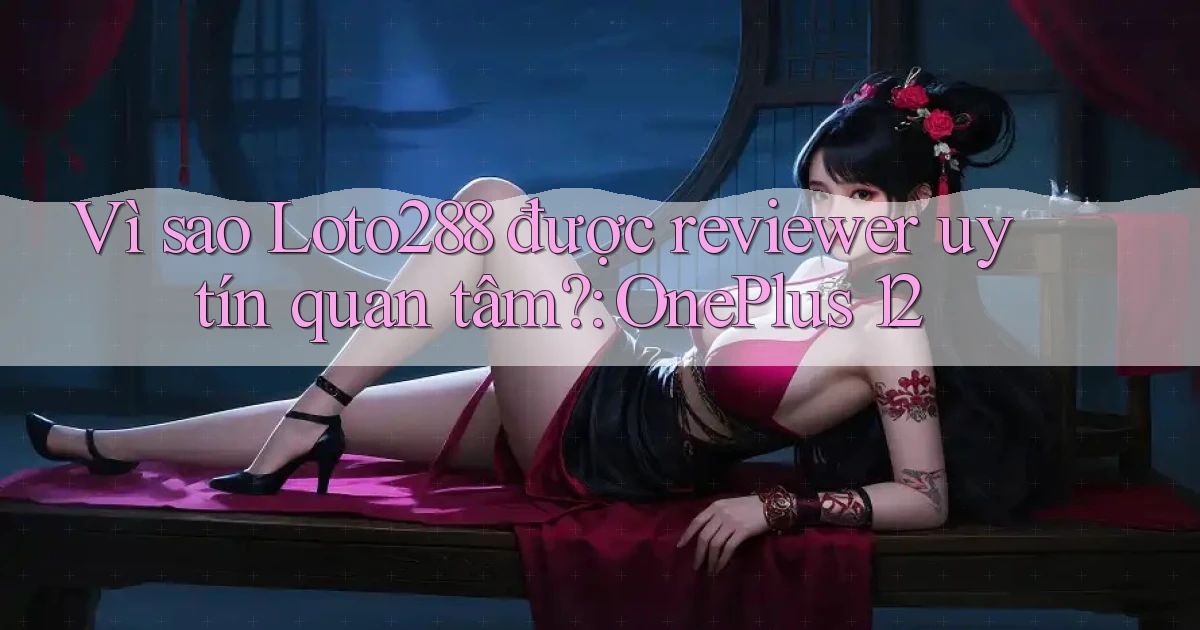 Vì sao Loto288 được reviewer uy tín quan tâm OnePlus 12