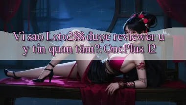 Vì sao Loto288 được reviewer uy tín quan tâm OnePlus 12